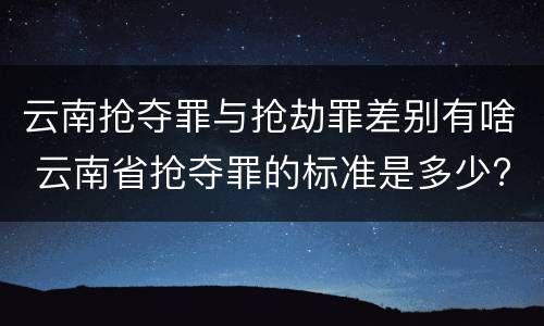 云南抢夺罪与抢劫罪差别有啥 云南省抢夺罪的标准是多少?