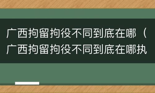 广西拘留拘役不同到底在哪（广西拘留拘役不同到底在哪执行）