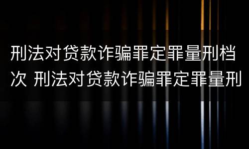 刑法对贷款诈骗罪定罪量刑档次 刑法对贷款诈骗罪定罪量刑档次的规定