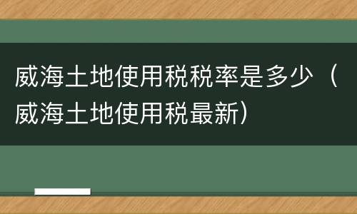 威海土地使用税税率是多少（威海土地使用税最新）