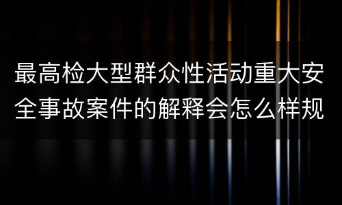 最高检大型群众性活动重大安全事故案件的解释会怎么样规定
