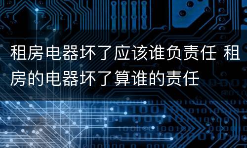 租房电器坏了应该谁负责任 租房的电器坏了算谁的责任