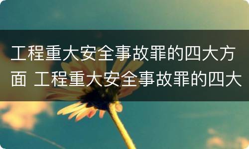 工程重大安全事故罪的四大方面 工程重大安全事故罪的四大方面是什么