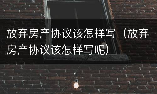 放弃房产协议该怎样写（放弃房产协议该怎样写呢）