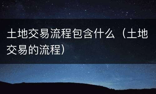 土地交易流程包含什么（土地交易的流程）