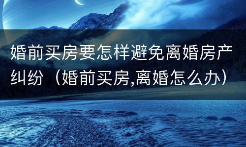 婚前买房要怎样避免离婚房产纠纷（婚前买房,离婚怎么办）