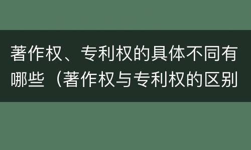 著作权、专利权的具体不同有哪些（著作权与专利权的区别有哪些）