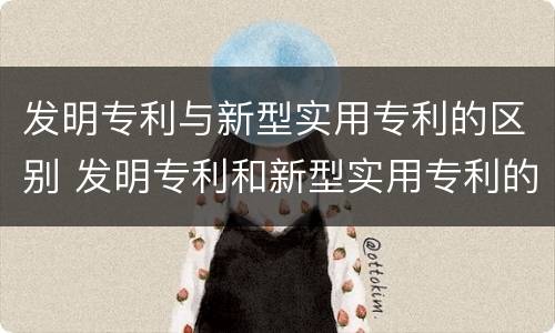 发明专利与新型实用专利的区别 发明专利和新型实用专利的区别