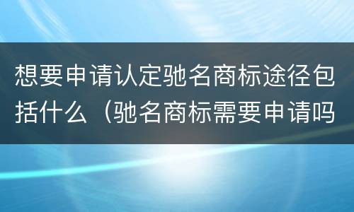 想要申请认定驰名商标途径包括什么（驰名商标需要申请吗）