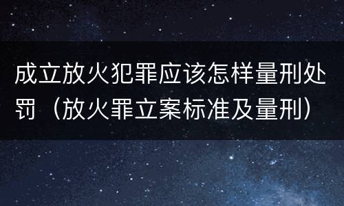 成立放火犯罪应该怎样量刑处罚（放火罪立案标准及量刑）