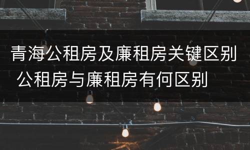 青海公租房及廉租房关键区别 公租房与廉租房有何区别