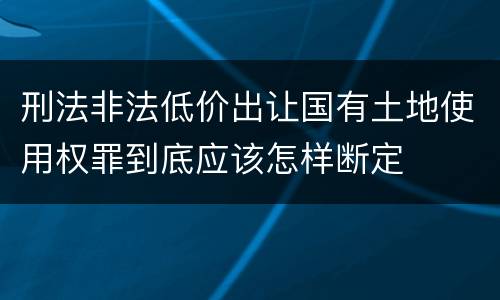 刑法非法低价出让国有土地使用权罪到底应该怎样断定