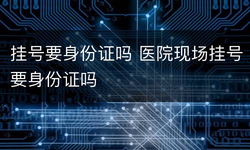 挂号要身份证吗 医院现场挂号要身份证吗