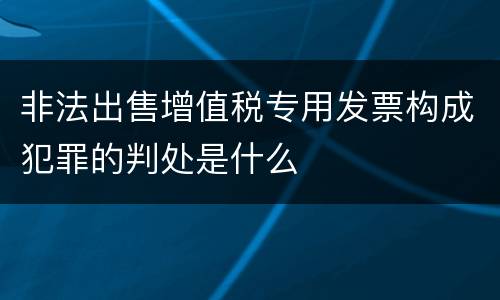 非法出售增值税专用发票构成犯罪的判处是什么