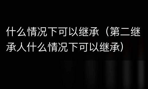 什么情况下可以继承（第二继承人什么情况下可以继承）