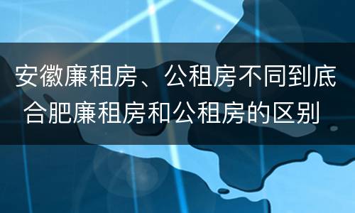 安徽廉租房、公租房不同到底 合肥廉租房和公租房的区别