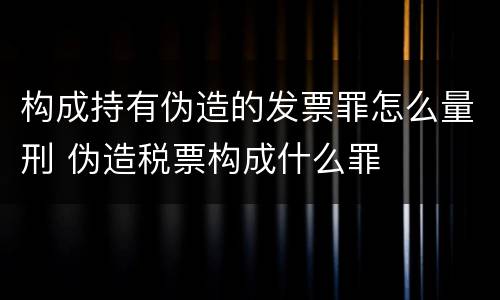 构成持有伪造的发票罪怎么量刑 伪造税票构成什么罪