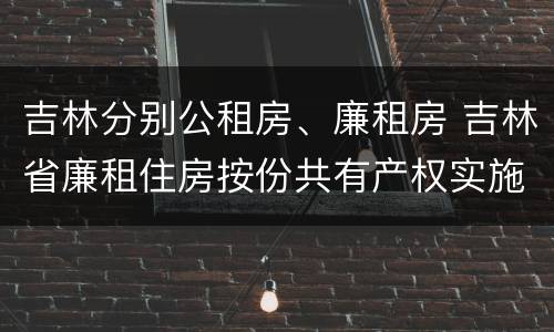 吉林分别公租房、廉租房 吉林省廉租住房按份共有产权实施管理办法