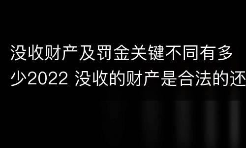 没收财产及罚金关键不同有多少2022 没收的财产是合法的还是非法的