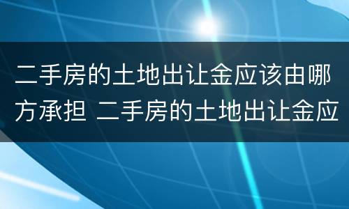 二手房的土地出让金应该由哪方承担 二手房的土地出让金应该由哪方承担责任