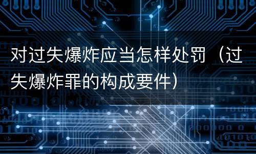 对过失爆炸应当怎样处罚（过失爆炸罪的构成要件）