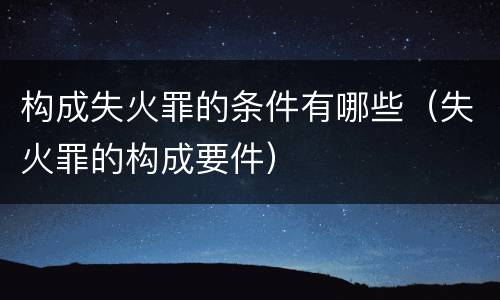 构成失火罪的条件有哪些（失火罪的构成要件）
