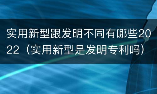 实用新型跟发明不同有哪些2022（实用新型是发明专利吗）
