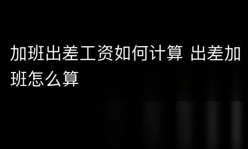 加班出差工资如何计算 出差加班怎么算