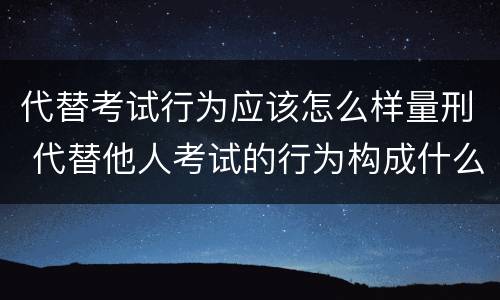 代替考试行为应该怎么样量刑 代替他人考试的行为构成什么罪