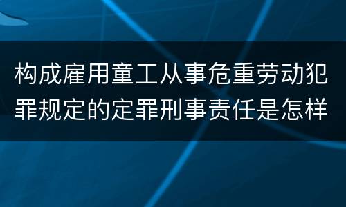 构成雇用童工从事危重劳动犯罪规定的定罪刑事责任是怎样的