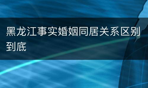黑龙江事实婚姻同居关系区别到底