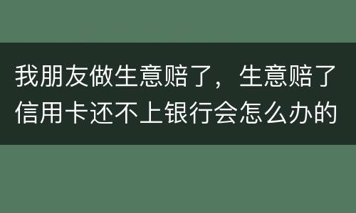 我朋友做生意赔了，生意赔了信用卡还不上银行会怎么办的啊