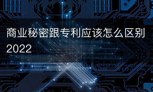 商业秘密跟专利应该怎么区别2022