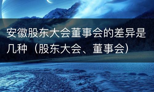 安徽股东大会董事会的差异是几种（股东大会、董事会）