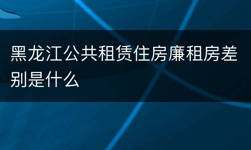 黑龙江公共租赁住房廉租房差别是什么