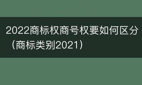 2022商标权商号权要如何区分（商标类别2021）