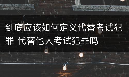 到底应该如何定义代替考试犯罪 代替他人考试犯罪吗