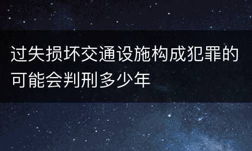 过失损坏交通设施构成犯罪的可能会判刑多少年