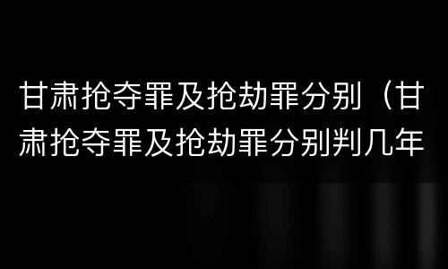 甘肃抢夺罪及抢劫罪分别（甘肃抢夺罪及抢劫罪分别判几年）