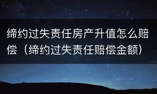 缔约过失责任房产升值怎么赔偿（缔约过失责任赔偿金额）