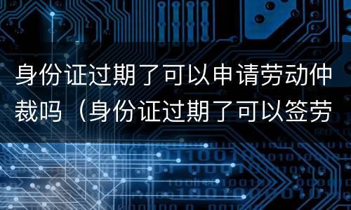 身份证过期了可以申请劳动仲裁吗（身份证过期了可以签劳动合同吗）
