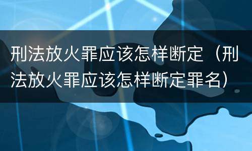 刑法放火罪应该怎样断定（刑法放火罪应该怎样断定罪名）