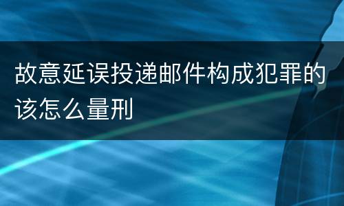 故意延误投递邮件构成犯罪的该怎么量刑