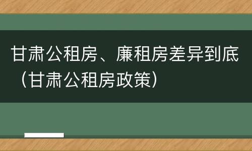 甘肃公租房、廉租房差异到底（甘肃公租房政策）