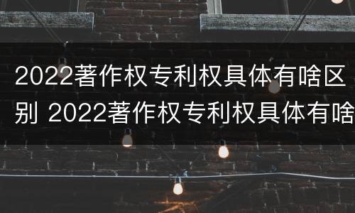 2022著作权专利权具体有啥区别 2022著作权专利权具体有啥区别呢