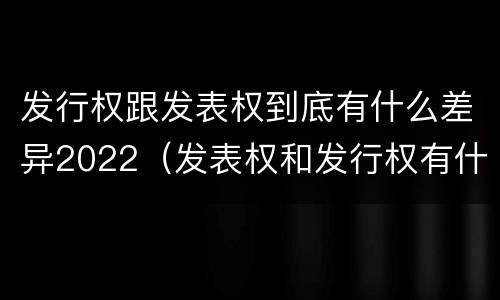 发行权跟发表权到底有什么差异2022（发表权和发行权有什么区别）