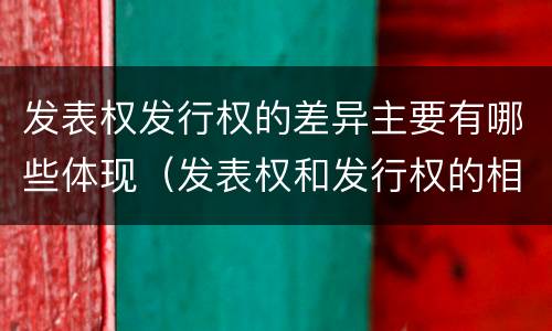 发表权发行权的差异主要有哪些体现（发表权和发行权的相同点）
