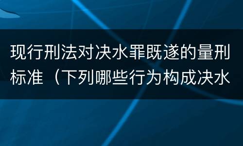 现行刑法对决水罪既遂的量刑标准（下列哪些行为构成决水罪）
