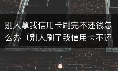 别人拿我信用卡刷完不还钱怎么办（别人刷了我信用卡不还钱怎么办）