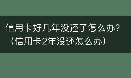 信用卡好几年没还了怎么办？（信用卡2年没还怎么办）